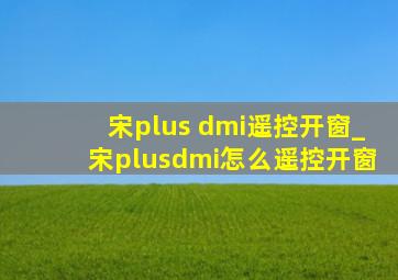 宋plus dmi遥控开窗_宋plusdmi怎么遥控开窗